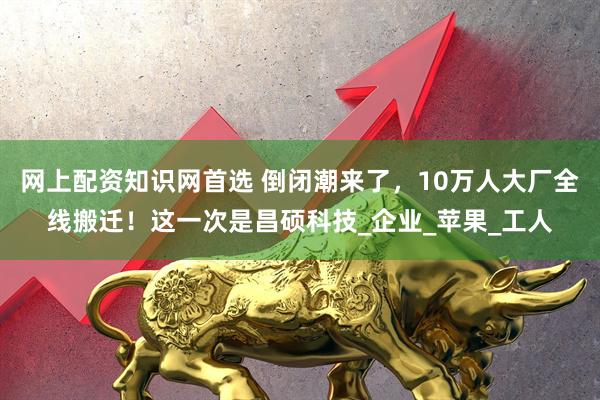 网上配资知识网首选 倒闭潮来了，10万人大厂全线搬迁！这一次是昌硕科技_企业_苹果_工人