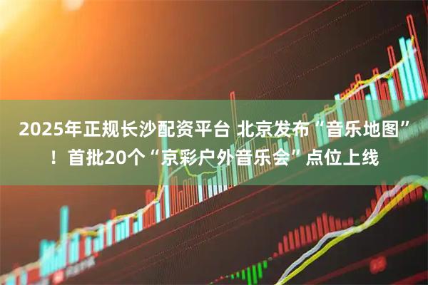 2025年正规长沙配资平台 北京发布“音乐地图”！首批20个“京彩户外音乐会”点位上线