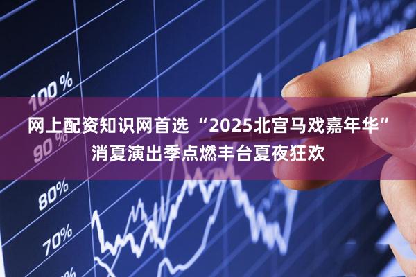 网上配资知识网首选 “2025北宫马戏嘉年华”消夏演出季点燃丰台夏夜狂欢