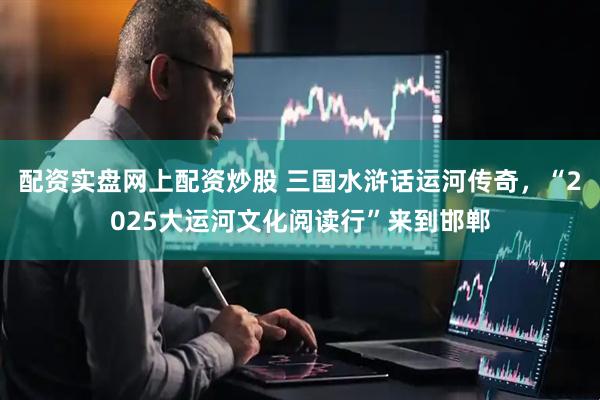 配资实盘网上配资炒股 三国水浒话运河传奇，“2025大运河文化阅读行”来到邯郸
