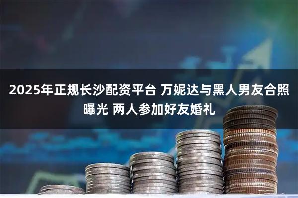 2025年正规长沙配资平台 万妮达与黑人男友合照曝光 两人参加好友婚礼