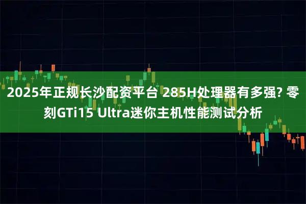 2025年正规长沙配资平台 285H处理器有多强? 零刻GTi15 Ultra迷你主机性能测试分析