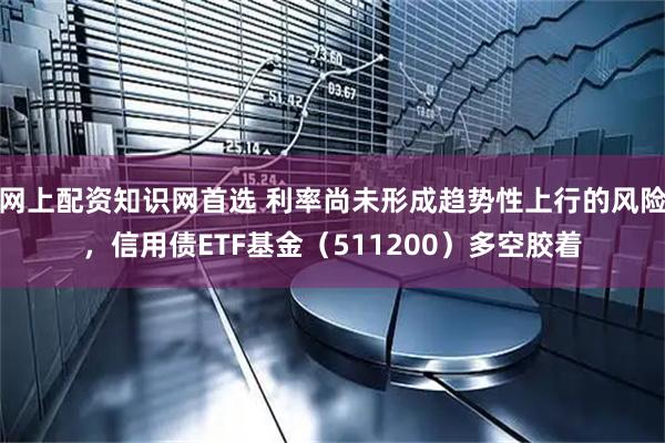 网上配资知识网首选 利率尚未形成趋势性上行的风险，信用债ETF基金（511200）多空胶着