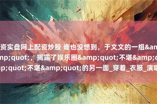 配资实盘网上配资炒股 谁也没想到，于文文的一组&quot;不雅照&quot;，揭露了娱乐圈&quot;不堪&quot;的另一面_穿着_衣服_演唱会