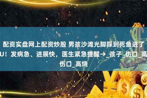 配资实盘网上配资炒股 男孩沙滩光脚踩到死鱼进了ICU！发病急、进展快，医生紧急提醒→_孩子_伤口_高烧