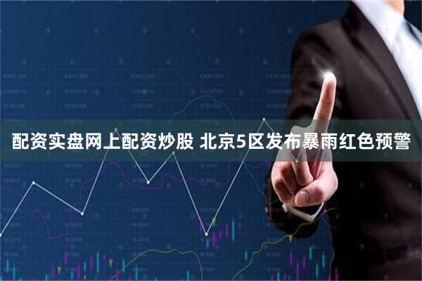 配资实盘网上配资炒股 北京5区发布暴雨红色预警