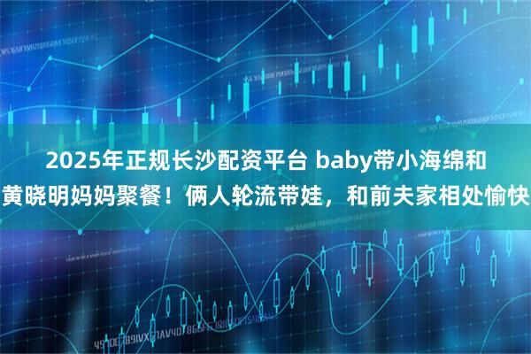2025年正规长沙配资平台 baby带小海绵和黄晓明妈妈聚餐!俩人轮流带娃,和前夫家相处愉快