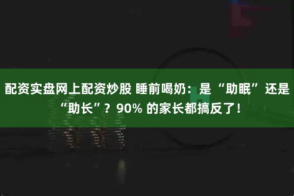 配资实盘网上配资炒股 睡前喝奶：是 “助眠” 还是 “助长”？90% 的家长都搞反了！