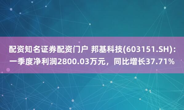 配资知名证券配资门户 邦基科技(603151.SH)：一季度净利润2800.03万元，同比增长37.71%