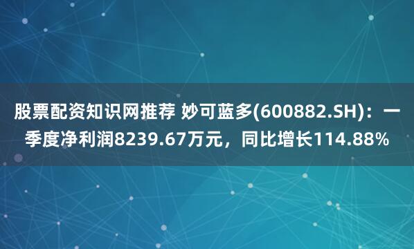 股票配资知识网推荐 妙可蓝多(600882.SH)：一季度净利润8239.67万元，同比增长114.88%