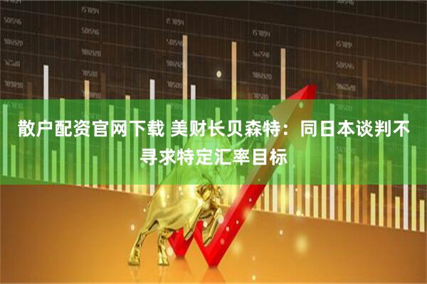 散户配资官网下载 美财长贝森特：同日本谈判不寻求特定汇率目标