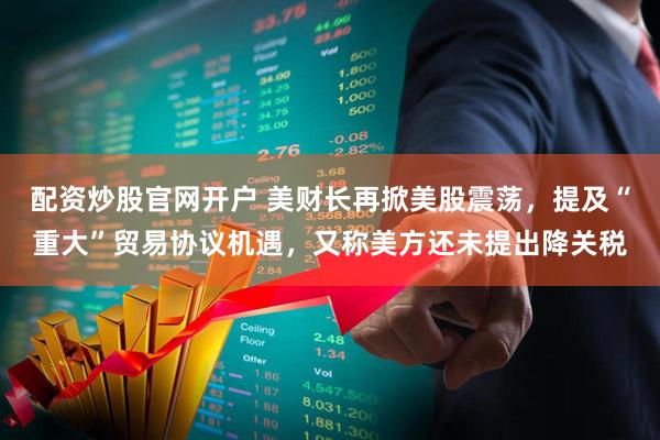 配资炒股官网开户 美财长再掀美股震荡，提及“重大”贸易协议机遇，又称美方还未提出降关税
