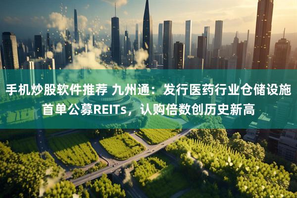 手机炒股软件推荐 九州通：发行医药行业仓储设施首单公募REITs，认购倍数创历史新高