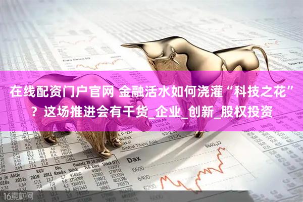 在线配资门户官网 金融活水如何浇灌“科技之花”？这场推进会有干货_企业_创新_股权投资