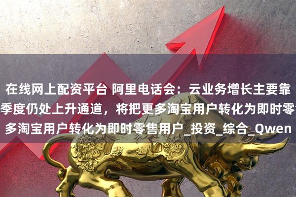 在线网上配资平台 阿里电话会：云业务增长主要靠AI需求带动，未来几个季度仍处上升通道，将把更多淘宝用户转化为即时零售用户_投资_综合_Qwen