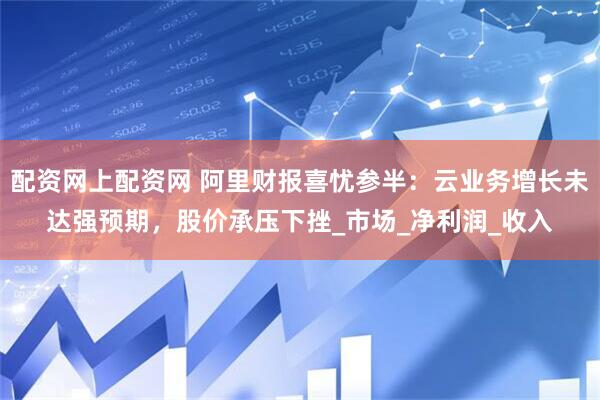 配资网上配资网 阿里财报喜忧参半：云业务增长未达强预期，股价承压下挫_市场_净利润_收入