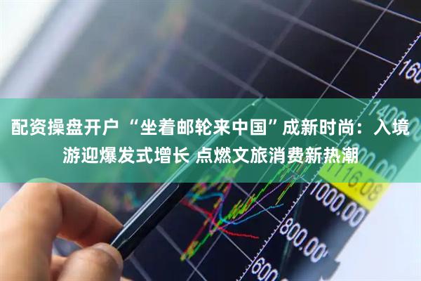 配资操盘开户 “坐着邮轮来中国”成新时尚：入境游迎爆发式增长 点燃文旅消费新热潮