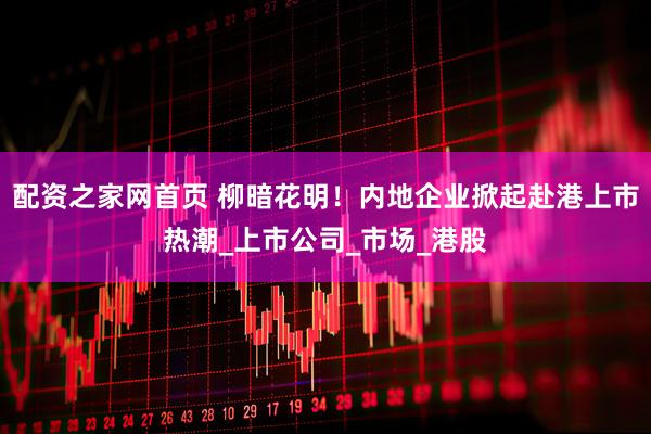 配资之家网首页 柳暗花明！内地企业掀起赴港上市热潮_上市公司_市场_港股