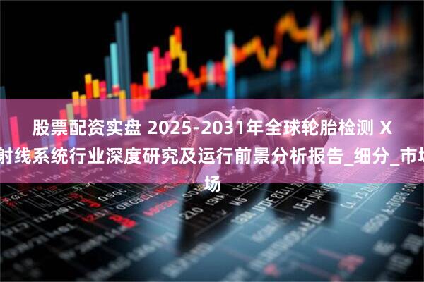股票配资实盘 2025-2031年全球轮胎检测 X 射线系统行业深度研究及运行前景分析报告_细分_市场