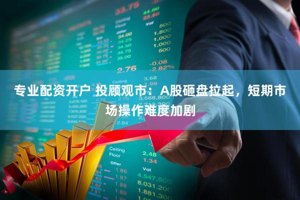 专业配资开户 投顾观市：A股砸盘拉起，短期市场操作难度加剧