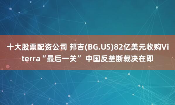 十大股票配资公司 邦吉(BG.US)82亿美元收购Viterra“最后一关” 中国反垄断裁决在即