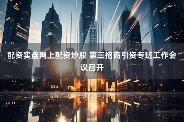 配资实盘网上配资炒股 第三招商引资专班工作会议召开
