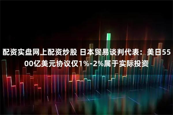 配资实盘网上配资炒股 日本贸易谈判代表：美日5500亿美元协议仅1%-2%属于实际投资