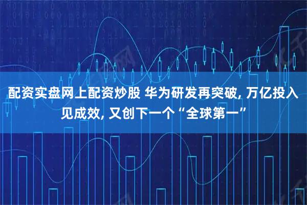 配资实盘网上配资炒股 华为研发再突破, 万亿投入见成效, 又创下一个“全球第一”