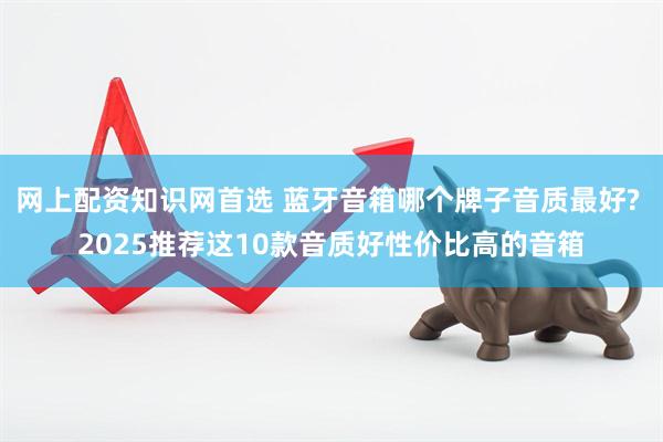 网上配资知识网首选 蓝牙音箱哪个牌子音质最好? 2025推荐这10款音质好性价比高的音箱