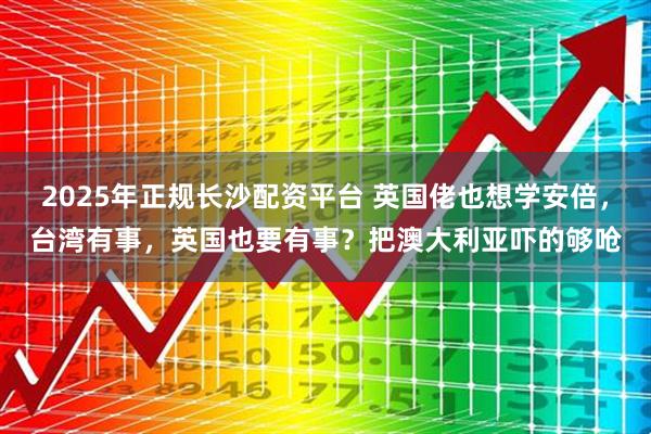 2025年正规长沙配资平台 英国佬也想学安倍，台湾有事，英国也要有事？把澳大利亚吓的够呛