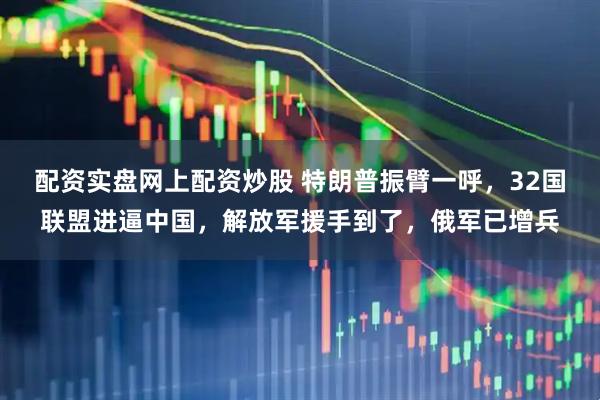 配资实盘网上配资炒股 特朗普振臂一呼，32国联盟进逼中国，解放军援手到了，俄军已增兵