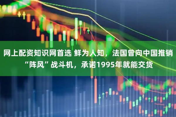 网上配资知识网首选 鲜为人知，法国曾向中国推销“阵风”战斗机，承诺1995年就能交货