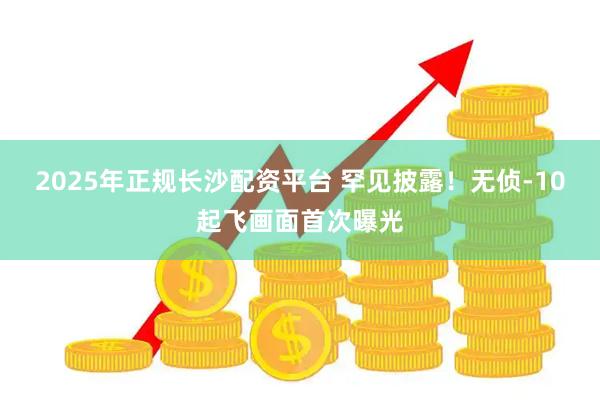 2025年正规长沙配资平台 罕见披露!无侦-10起飞画面首次曝光