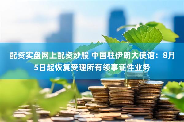 配资实盘网上配资炒股 中国驻伊朗大使馆：8月5日起恢复受理所有领事证件业务