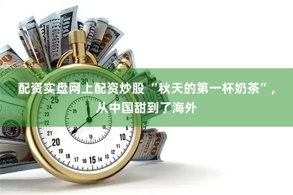 配资实盘网上配资炒股 “秋天的第一杯奶茶”，从中国甜到了海外