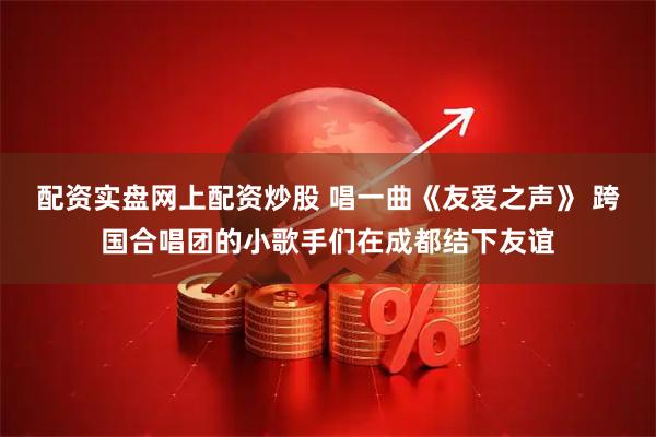 配资实盘网上配资炒股 唱一曲《友爱之声》 跨国合唱团的小歌手们在成都结下友谊