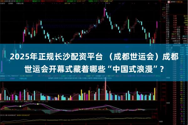 2025年正规长沙配资平台 （成都世运会）成都世运会开幕式藏着哪些“中国式浪漫”？