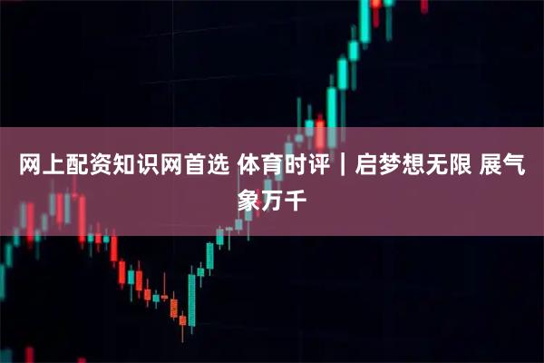 网上配资知识网首选 体育时评｜启梦想无限 展气象万千