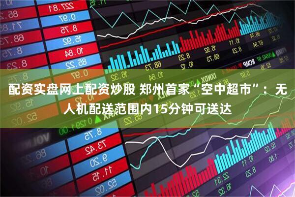 配资实盘网上配资炒股 郑州首家“空中超市”：无人机配送范围内15分钟可送达