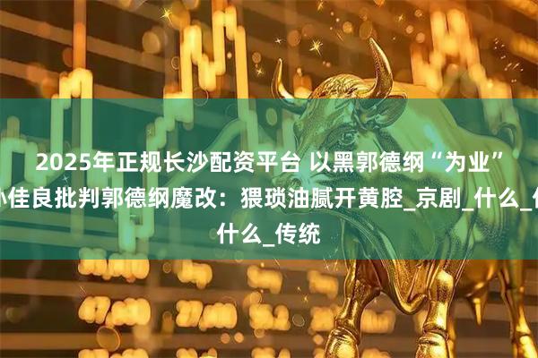 2025年正规长沙配资平台 以黑郭德纲“为业”，孙佳良批判郭德纲魔改：猥琐油腻开黄腔_京剧_什么_传统