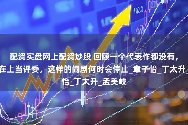 配资实盘网上配资炒股 回顾一个代表作都没有，却高高在上当评委，这样的闹剧何时会停止_章子怡_丁太升_孟美岐