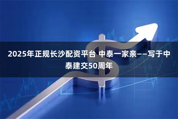 2025年正规长沙配资平台 中泰一家亲——写于中泰建交50周年