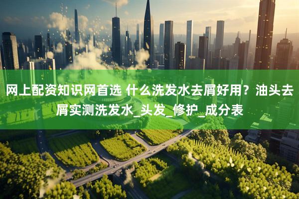 网上配资知识网首选 什么洗发水去屑好用？油头去屑实测洗发水_头发_修护_成分表