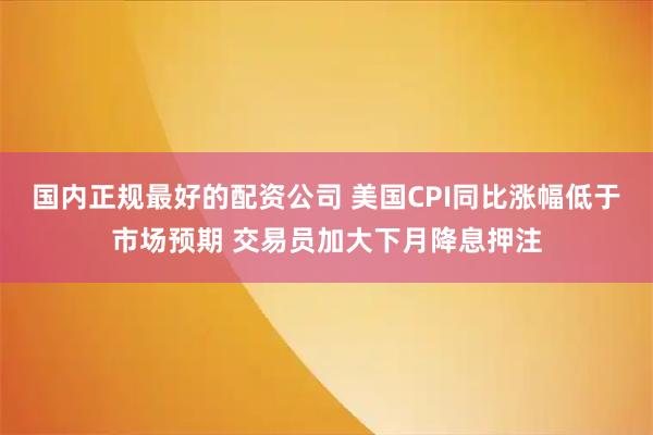 国内正规最好的配资公司 美国CPI同比涨幅低于市场预期 交易员加大下月降息押注