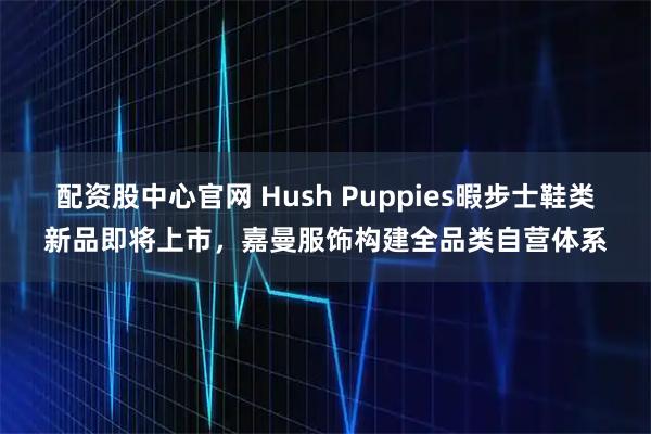 配资股中心官网 Hush Puppies暇步士鞋类新品即将上市，嘉曼服饰构建全品类自营体系