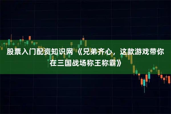 股票入门配资知识网 《兄弟齐心，这款游戏带你在三国战场称王称霸》
