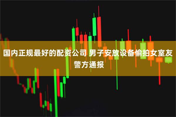 国内正规最好的配资公司 男子安放设备偷拍女室友 警方通报