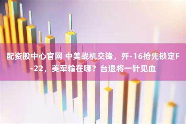 配资股中心官网 中美战机交锋，歼-16抢先锁定F-22，美军输在哪？台退将一针见血