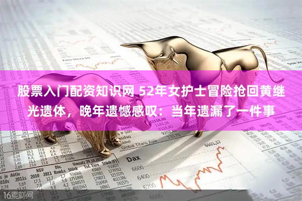 股票入门配资知识网 52年女护士冒险抢回黄继光遗体，晚年遗憾感叹：当年遗漏了一件事