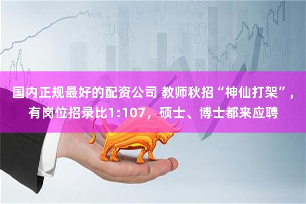 国内正规最好的配资公司 教师秋招“神仙打架”，有岗位招录比1:107，硕士、博士都来应聘